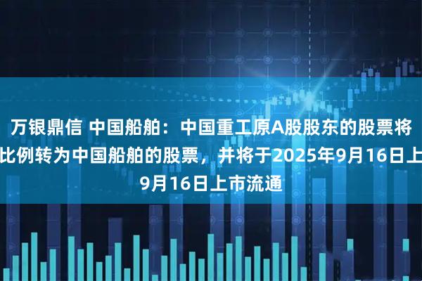 万银鼎信 中国船舶：中国重工原A股股东的股票将按换股比例转为中国船舶的股票，并将于2025年9月16日上市流通