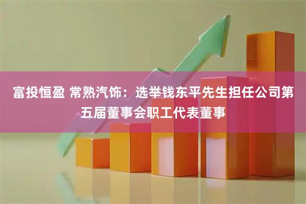 富投恒盈 常熟汽饰：选举钱东平先生担任公司第五届董事会职工代表董事