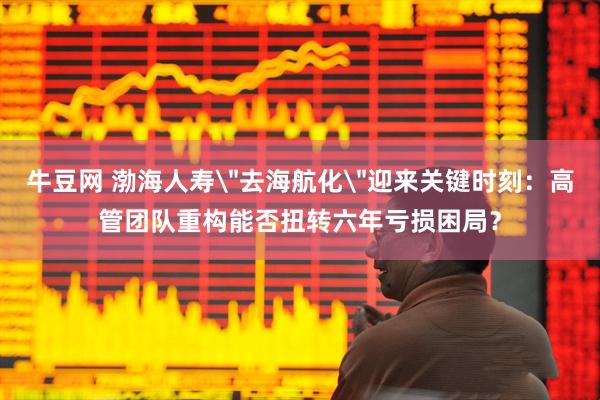 牛豆网 渤海人寿＂去海航化＂迎来关键时刻：高管团队重构能否扭转六年亏损困局？