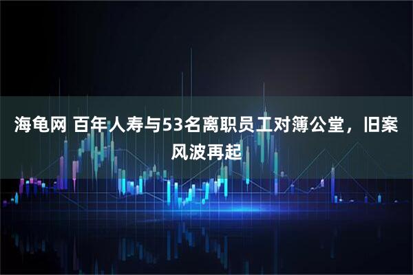 海龟网 百年人寿与53名离职员工对簿公堂，旧案风波再起