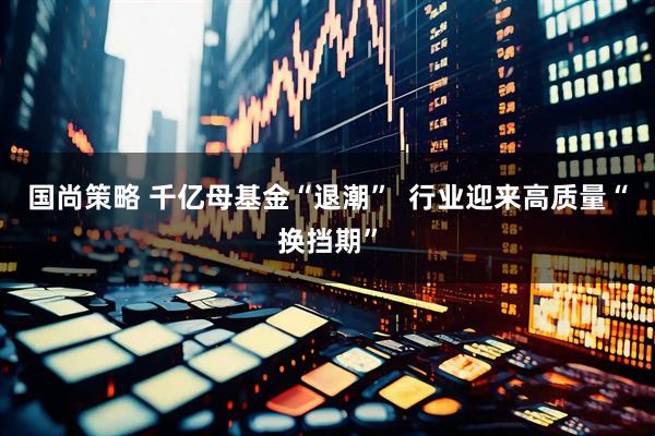 国尚策略 千亿母基金“退潮”  行业迎来高质量“换挡期”