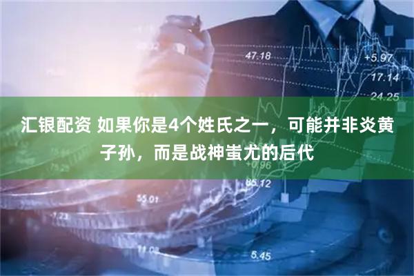 汇银配资 如果你是4个姓氏之一，可能并非炎黄子孙，而是战神蚩尤的后代