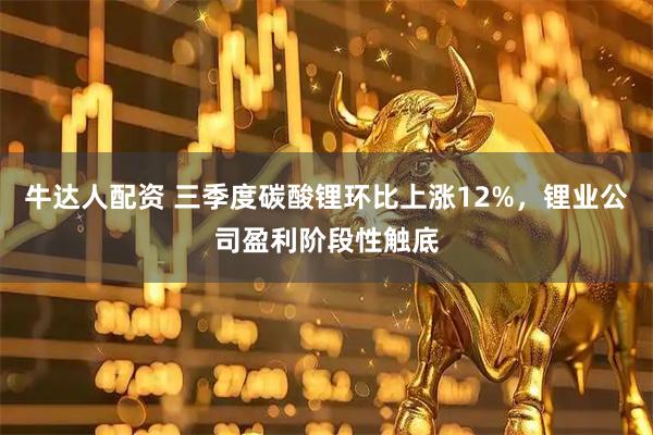 牛达人配资 三季度碳酸锂环比上涨12%，锂业公司盈利阶段性触底