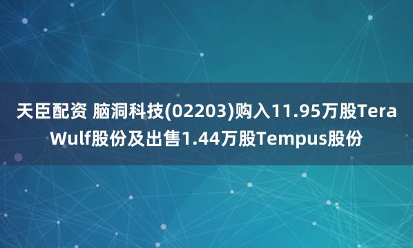 天臣配资 脑洞科技(02203)购入11.95万股TeraWulf股份及出售1.44万股Tempus股份
