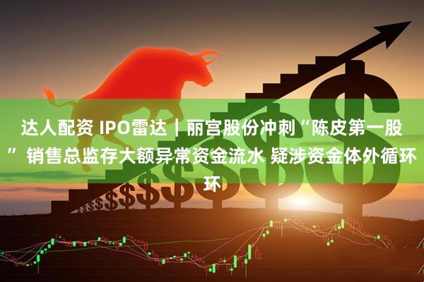 达人配资 IPO雷达｜丽宫股份冲刺“陈皮第一股” 销售总监存大额异常资金流水 疑涉资金体外循环