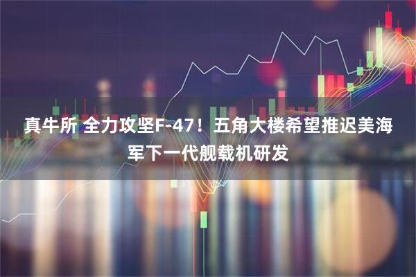 真牛所 全力攻坚F-47！五角大楼希望推迟美海军下一代舰载机研发