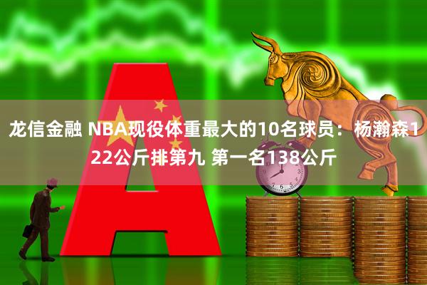 龙信金融 NBA现役体重最大的10名球员：杨瀚森122公斤排第九 第一名138公斤