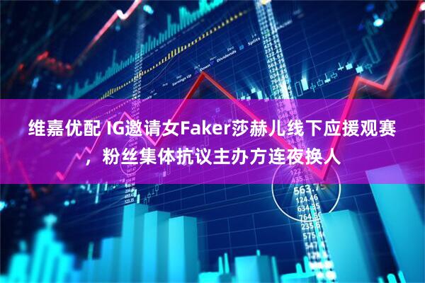 维嘉优配 IG邀请女Faker莎赫儿线下应援观赛，粉丝集体抗议主办方连夜换人