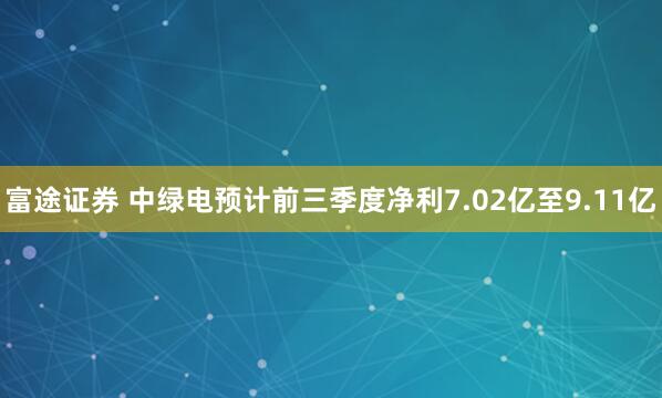 富途证券 中绿电预计前三季度净利7.02亿至9.11亿
