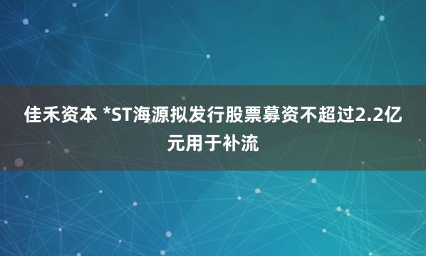 佳禾资本 *ST海源拟发行股票募资不超过2.2亿元用于补流