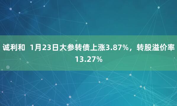 诚利和  1月23日大参转债上涨3.87%，转股溢价率13.27%
