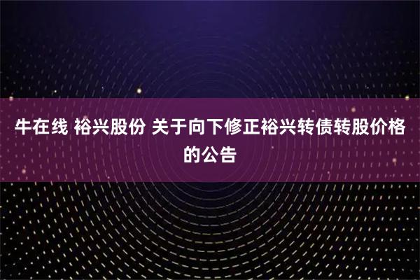 牛在线 裕兴股份 关于向下修正裕兴转债转股价格的公告