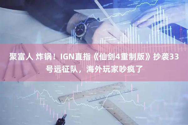 聚富人 炸锅！IGN直指《仙剑4重制版》抄袭33号远征队，海外玩家吵疯了