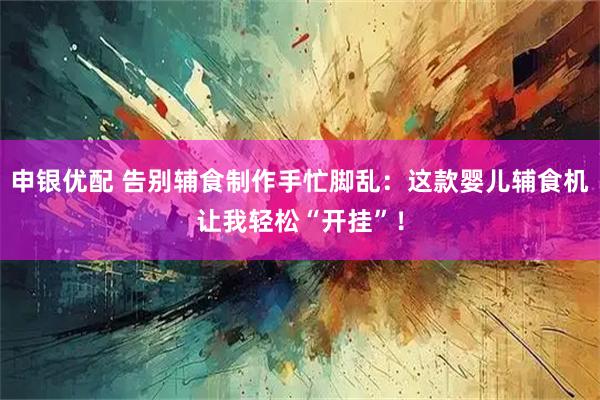 申银优配 告别辅食制作手忙脚乱：这款婴儿辅食机让我轻松“开挂”！