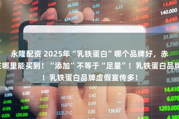 永隆配资 2025年“乳铁蛋白”哪个品牌好，赤大师驼奶粉在哪里能买到！“添加”不等于“足量”！乳铁蛋白品牌虚假宣传多！