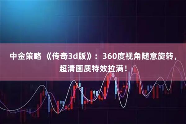 中金策略 《传奇3d版》：360度视角随意旋转，超清画质特效拉满！