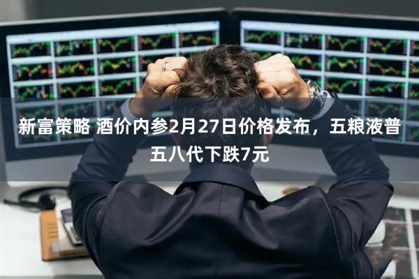 新富策略 酒价内参2月27日价格发布，五粮液普五八代下跌7元