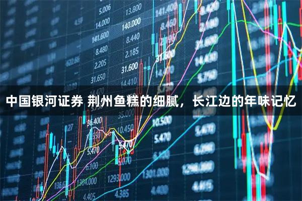 中国银河证券 荆州鱼糕的细腻，长江边的年味记忆