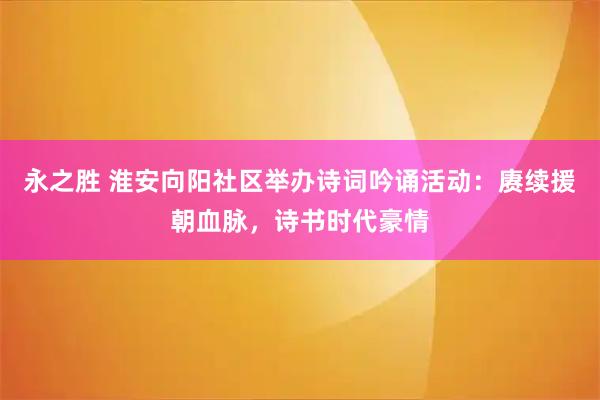 永之胜 淮安向阳社区举办诗词吟诵活动：赓续援朝血脉，诗书时代豪情