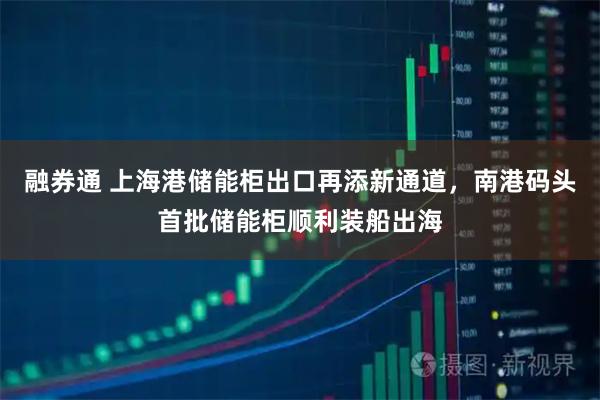融券通 上海港储能柜出口再添新通道，南港码头首批储能柜顺利装船出海