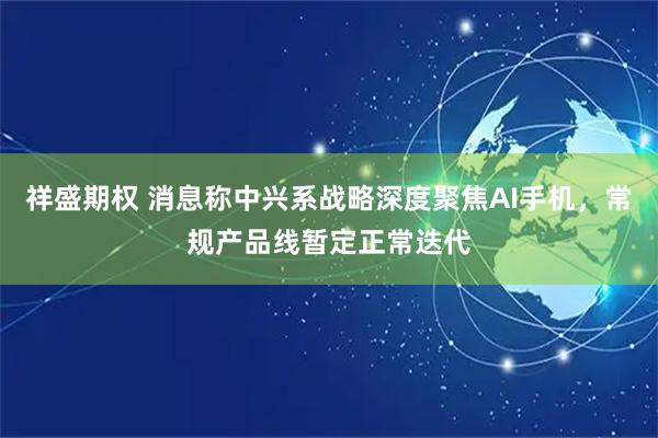 祥盛期权 消息称中兴系战略深度聚焦AI手机，常规产品线暂定正常迭代