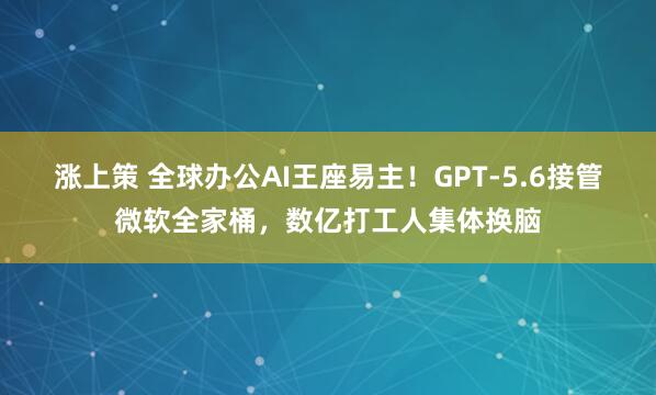 涨上策 全球办公AI王座易主！GPT-5.6接管微软全家桶，数亿打工人集体换脑